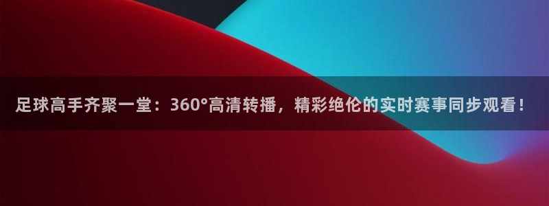足球高手齐聚一堂：360°高清转播，精彩绝伦的实时赛事同步观